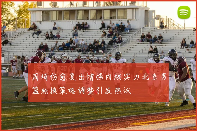 周琦伤愈复出增强内线实力北京男篮轮换策略调整引发热议