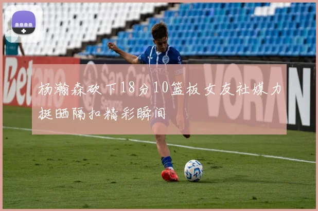 杨瀚森砍下18分10篮板女友社媒力挺晒隔扣精彩瞬间